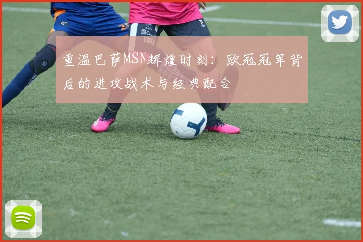 重温巴萨MSN辉煌时刻：欧冠冠军背后的进攻战术与经典配合