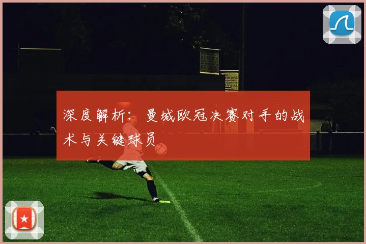 深度解析：曼城欧冠决赛对手的战术与关键球员