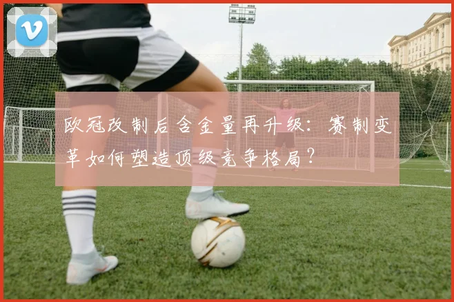 欧冠改制后含金量再升级：赛制变革如何塑造顶级竞争格局？