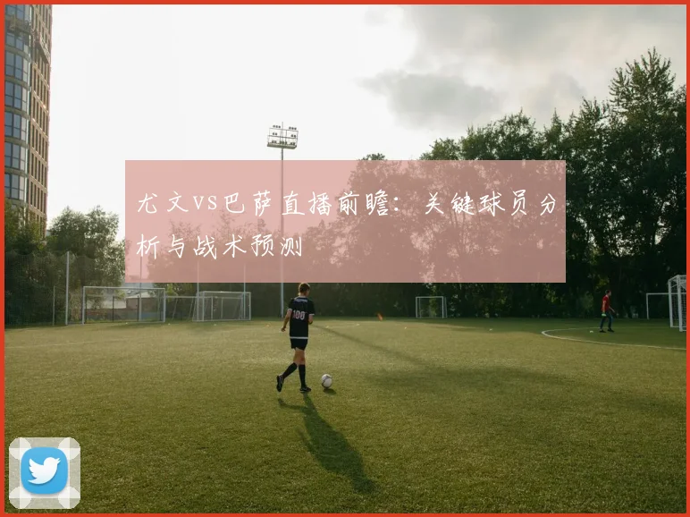 尤文vs巴萨直播前瞻：关键球员分析与战术预测