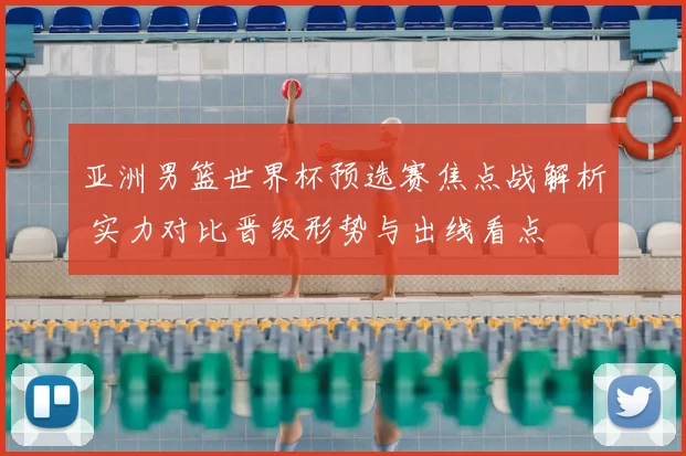 亚洲男篮世界杯预选赛焦点战解析 实力对比晋级形势与出线看点
