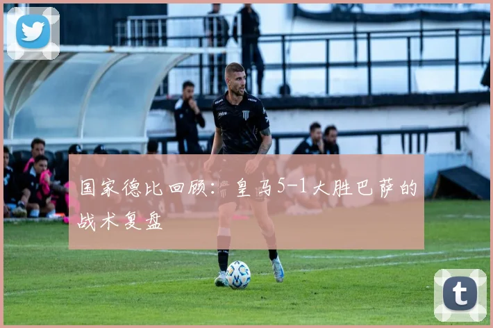 国家德比回顾：皇马5-1大胜巴萨的战术复盘