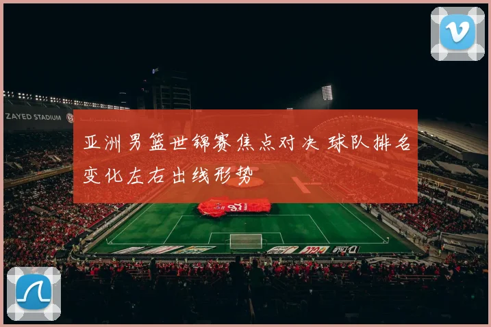 亚洲男篮世锦赛焦点对决 球队排名变化左右出线形势