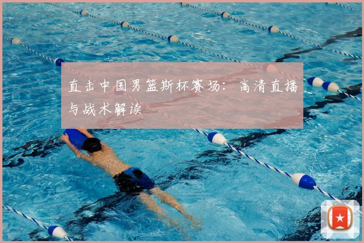 直击中国男篮斯杯赛场：高清直播与战术解读