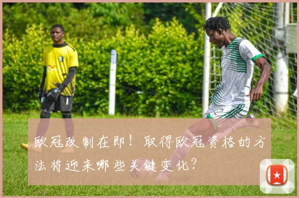 欧冠改制在即！取得欧冠资格的方法将迎来哪些关键变化？