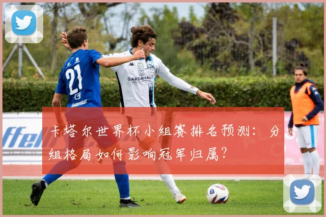 卡塔尔世界杯小组赛排名预测：分组格局如何影响冠军归属？