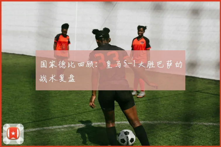 国家德比回顾：皇马5-1大胜巴萨的战术复盘