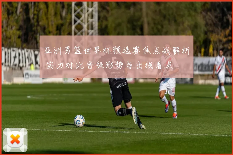 亚洲男篮世界杯预选赛焦点战解析 实力对比晋级形势与出线看点