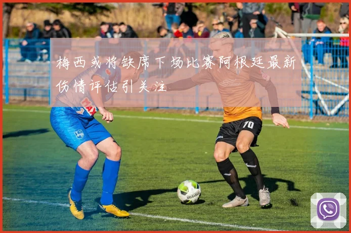 梅西或将缺席下场比赛阿根廷最新伤情评估引关注